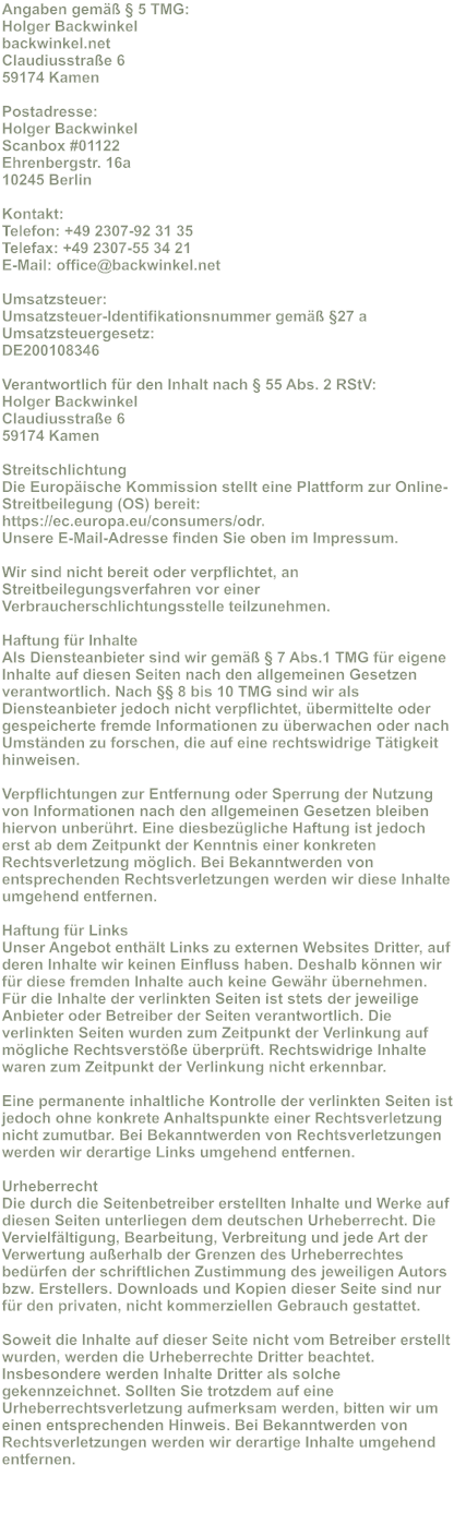 Angaben gem�� � 5 TMG: Holger Backwinkel backwinkel.net Claudiusstra�e 6 59174 Kamen  Postadresse: Holger Backwinkel Scanbox #01122 Ehrenbergstr. 16a 10245 Berlin  Kontakt: Telefon: +49 2307-92 31 35 Telefax: +49 2307-55 34 21 E-Mail: office@backwinkel.net  Umsatzsteuer: Umsatzsteuer-Identifikationsnummer gem�� �27 a Umsatzsteuergesetz: DE200108346  Verantwortlich f�r den Inhalt nach � 55 Abs. 2 RStV: Holger Backwinkel Claudiusstra�e 6 59174 Kamen  Streitschlichtung Die Europ�ische Kommission stellt eine Plattform zur Online-Streitbeilegung (OS) bereit: https://ec.europa.eu/consumers/odr. Unsere E-Mail-Adresse finden Sie oben im Impressum.  Wir sind nicht bereit oder verpflichtet, an Streitbeilegungsverfahren vor einer Verbraucherschlichtungsstelle teilzunehmen.  Haftung f�r Inhalte Als Diensteanbieter sind wir gem�� � 7 Abs.1 TMG f�r eigene Inhalte auf diesen Seiten nach den allgemeinen Gesetzen verantwortlich. Nach �� 8 bis 10 TMG sind wir als Diensteanbieter jedoch nicht verpflichtet, �bermittelte oder gespeicherte fremde Informationen zu �berwachen oder nach Umst�nden zu forschen, die auf eine rechtswidrige T�tigkeit hinweisen.  Verpflichtungen zur Entfernung oder Sperrung der Nutzung von Informationen nach den allgemeinen Gesetzen bleiben hiervon unber�hrt. Eine diesbez�gliche Haftung ist jedoch erst ab dem Zeitpunkt der Kenntnis einer konkreten Rechtsverletzung m�glich. Bei Bekanntwerden von entsprechenden Rechtsverletzungen werden wir diese Inhalte umgehend entfernen.  Haftung f�r Links Unser Angebot enth�lt Links zu externen Websites Dritter, auf deren Inhalte wir keinen Einfluss haben. Deshalb k�nnen wir f�r diese fremden Inhalte auch keine Gew�hr �bernehmen. F�r die Inhalte der verlinkten Seiten ist stets der jeweilige Anbieter oder Betreiber der Seiten verantwortlich. Die verlinkten Seiten wurden zum Zeitpunkt der Verlinkung auf m�gliche Rechtsverst��e �berpr�ft. Rechtswidrige Inhalte waren zum Zeitpunkt der Verlinkung nicht erkennbar.  Eine permanente inhaltliche Kontrolle der verlinkten Seiten ist jedoch ohne konkrete Anhaltspunkte einer Rechtsverletzung nicht zumutbar. Bei Bekanntwerden von Rechtsverletzungen werden wir derartige Links umgehend entfernen.  Urheberrecht Die durch die Seitenbetreiber erstellten Inhalte und Werke auf diesen Seiten unterliegen dem deutschen Urheberrecht. Die Vervielf�ltigung, Bearbeitung, Verbreitung und jede Art der Verwertung au�erhalb der Grenzen des Urheberrechtes bed�rfen der schriftlichen Zustimmung des jeweiligen Autors bzw. Erstellers. Downloads und Kopien dieser Seite sind nur f�r den privaten, nicht kommerziellen Gebrauch gestattet.  Soweit die Inhalte auf dieser Seite nicht vom Betreiber erstellt wurden, werden die Urheberrechte Dritter beachtet. Insbesondere werden Inhalte Dritter als solche gekennzeichnet. Sollten Sie trotzdem auf eine Urheberrechtsverletzung aufmerksam werden, bitten wir um einen entsprechenden Hinweis. Bei Bekanntwerden von Rechtsverletzungen werden wir derartige Inhalte umgehend entfernen.
